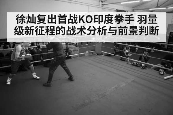 徐灿复出首战KO印度拳手 羽量级新征程的战术分析与前景判断